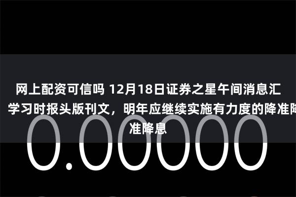 网上配资可信吗 12月18日证券之星午间消息汇总：学习时报头版刊文，明年应继续实施有力度的降准降息