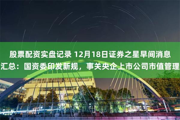 股票配资实盘记录 12月18日证券之星早间消息汇总：国资委印发新规，事关央企上市公司市值管理