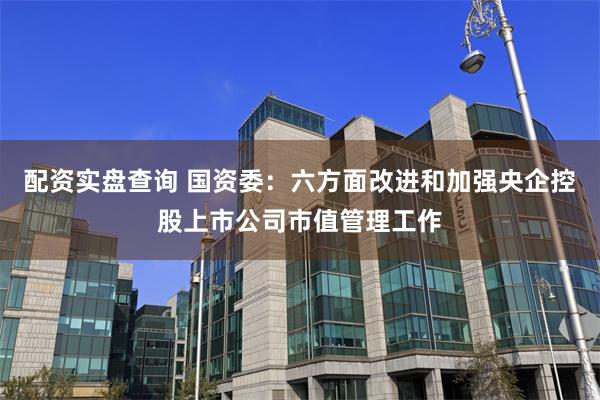 配资实盘查询 国资委：六方面改进和加强央企控股上市公司市值管理工作