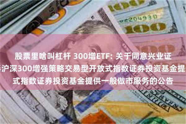 股票里啥叫杠杆 300增ETF: 关于同意兴业证券股份有限公司为国泰沪深300增强策略交易型开放式指数证券投资基金提供一般做市服务的公告