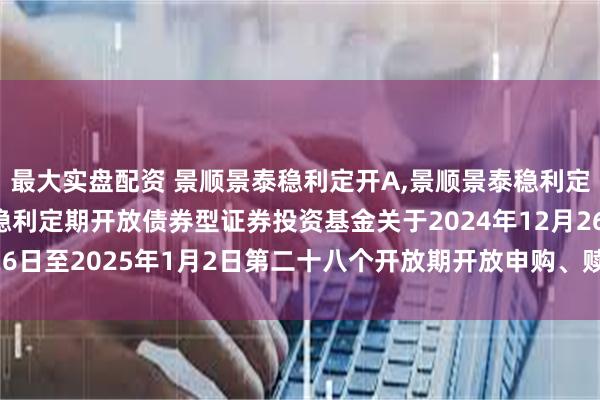 最大实盘配资 景顺景泰稳利定开A,景顺景泰稳利定开C: 景顺长城景泰稳利定期开放债券型证券投资基金关于2024年12月26日至2025年1月2日第二十八个开放期开放申购、赎回及转换业务的公告