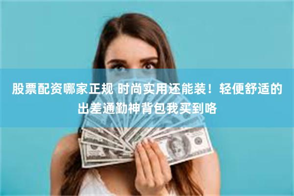 股票配资哪家正规 时尚实用还能装！轻便舒适的出差通勤神背包我买到咯