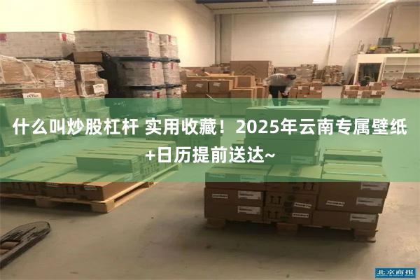 什么叫炒股杠杆 实用收藏！2025年云南专属壁纸+日历提前送达~