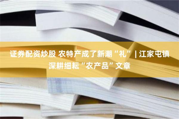 证券配资炒股 农特产成了新潮“礼” | 江家屯镇深耕细耘“农产品”文章