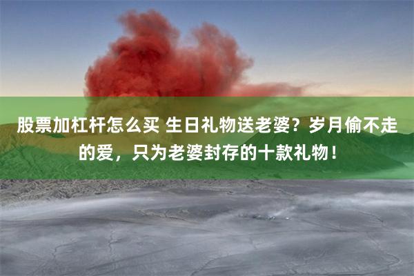 股票加杠杆怎么买 生日礼物送老婆？岁月偷不走的爱，只为老婆封存的十款礼物！