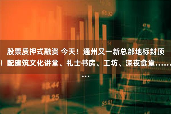 股票质押式融资 今天！通州又一新总部地标封顶！配建筑文化讲堂、礼士书房、工坊、深夜食堂……