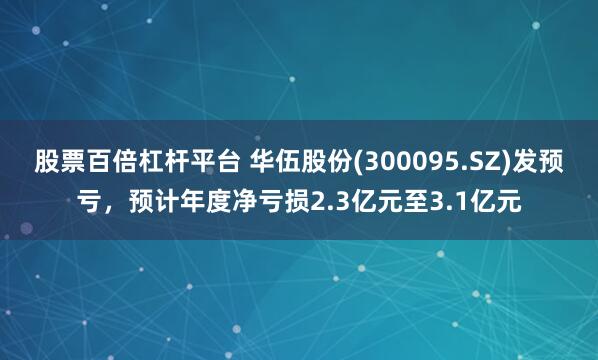 股票百倍杠杆平台 华伍股份(300095.SZ)发预亏，预计年度净亏损2.3亿元至3.1亿元