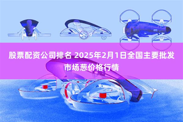 股票配资公司排名 2025年2月1日全国主要批发市场葱价格行情