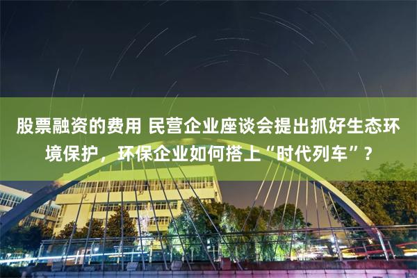 股票融资的费用 民营企业座谈会提出抓好生态环境保护，环保企业如何搭上“时代列车”？