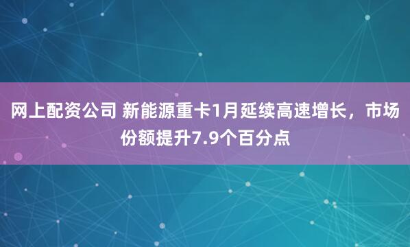 网上配资公司 新能源重卡1月延续高速增长，市场份额提升7.9个百分点