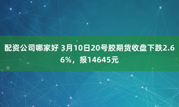 配资公司哪家好 3月10日20号胶期货收盘下跌2.66%，报14645元