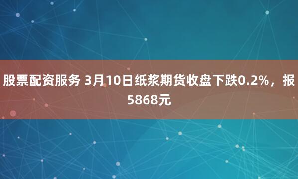 股票配资服务 3月10日纸浆期货收盘下跌0.2%，报5868元