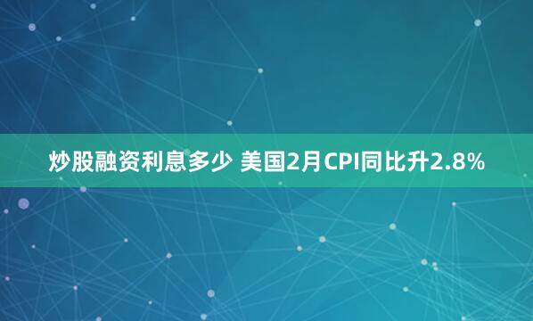 炒股融资利息多少 美国2月CPI同比升2.8%