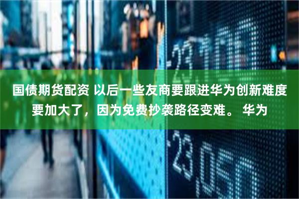 国债期货配资 以后一些友商要跟进华为创新难度要加大了，因为免费抄袭路径变难。 华为